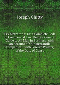 Lex Mercatoria: Or, a Complete Code of Commercial Law; Being a General Guide to All Men in Business . with an Account of Our Mercantile Companies; . with Foreign Powers; of the Duty of Consu