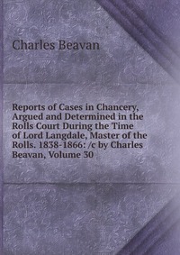 Reports of Cases in Chancery, Argued and Determined in the Rolls Court During the Time of Lord Langdale, Master of the Rolls. 1838-1866: /c by Charles Beavan, Volume 30