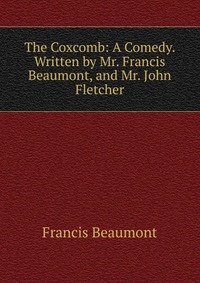 The Coxcomb: A Comedy. Written by Mr. Francis Beaumont, and Mr. John Fletcher