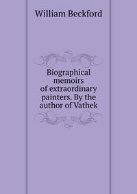 Biographical memoirs of extraordinary painters. By the author of Vathek