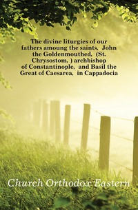 The divine liturgies of our fathers amoung the saints, John the Goldenmouthed, (St. Chrysostom,) archbishop of Constantinople, and Basil the Great of Caesarea, in Cappadocia