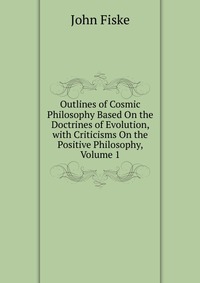 John Fiske - «Outlines of Cosmic Philosophy Based On the Doctrines of Evolution, with Criticisms On the Positive Philosophy, Volume 1»