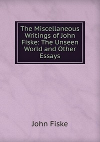 The Miscellaneous Writings of John Fiske: The Unseen World and Other Essays