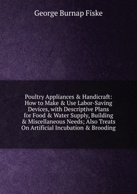 Poultry Appliances & Handicraft: How to Make & Use Labor-Saving Devices, with Descriptive Plans for Food & Water Supply, Building & Miscellaneous Needs; Also Treats On Artific