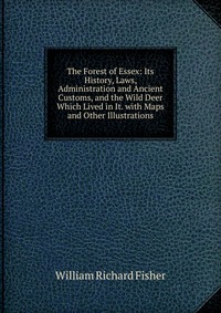 The Forest of Essex: Its History, Laws, Administration and Ancient Customs, and the Wild Deer Which Lived in It. with Maps and Other Illustrations