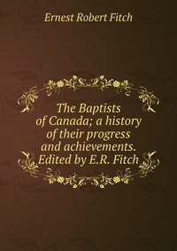 The Baptists of Canada; a history of their progress and achievements. Edited by E.R. Fitch