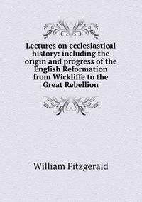 Lectures on ecclesiastical history: including the origin and progress of the English Reformation from Wickliffe to the Great Rebellion