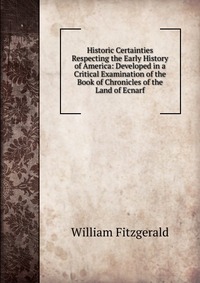 Historic Certainties Respecting the Early History of America: Developed in a Critical Examination of the Book of Chronicles of the Land of Ecnarf