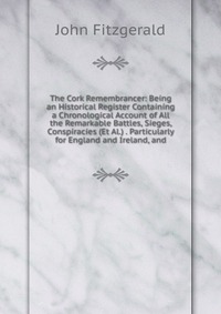 The Cork Remembrancer: Being an Historical Register Containing a Chronological Account of All the Remarkable Battles, Sieges, Conspiracies (Et Al.) . Particularly for England and Ireland, and