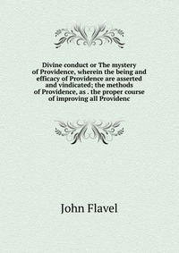 Divine conduct or The mystery of Providence, wherein the being and efficacy of Providence are asserted and vindicated; the methods of Providence, as . the proper course of improving all Provi