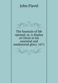 The fountain of life opened; or, A display of Christ in his essential and mediatorial glory. 1671