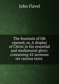 The fountain of life opened, or, A display of Christ in his essential and mediatorial glory: containing 42 sermons on various texts