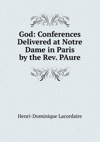 God: Conferences Delivered at Notre Dame in Paris by the Rev. PAure