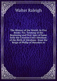 The History of the World: In Five Books. Viz. Treating of the Beginning and First Ages of Same from the Creation Unto Abraham. of the Birth of Abraham . from the Reign of Philip of Macedon to