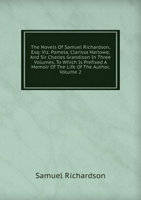 The Novels Of Samuel Richardson, Esq: Viz. Pamela, Clarissa Harlowe, And Sir Charles Grandison In Three Volumes, To Which Is Prefixed A Memoir Of The Life Of The Author, Volume 2