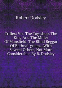 Trifles: Viz. The Toy-shop. The King And The Miller Of Mansfield. The Blind Beggar Of Bethnal-green. . With Several Others, Not More Considerable. By R. Dodsley