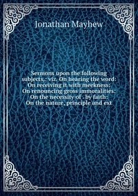 Sermons upon the following subjects,: viz. On hearing the word: On receiving it with meekness: On renouncing gross immoralities: On the necessity of . by faith: On the nature, principle and e