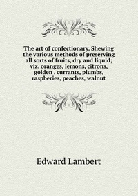 The art of confectionary. Shewing the various methods of preserving all sorts of fruits, dry and liquid; viz. oranges, lemons, citrons, golden . currants, plumbs, raspberies, peaches, walnut