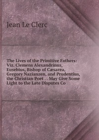 The Lives of the Primitive Fathers: Viz. Clemens Alexandrinus, Eusebius, Bishop of C?sarea, Gregory Nazianzen, and Prudentius, the Christian Poet . . May Give Some Light to the Late Disputes 