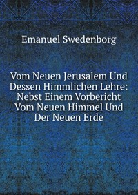 Vom Neuen Jerusalem Und Dessen Himmlichen Lehre: Nebst Einem Vorbericht Vom Neuen Himmel Und Der Neuen Erde