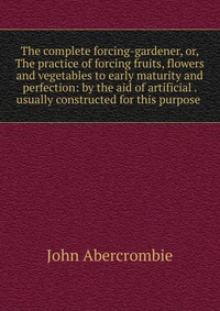 The complete forcing-gardener, or, The practice of forcing fruits, flowers and vegetables to early maturity and perfection: by the aid of artificial . usually constructed for this purpose