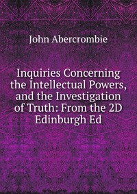 Inquiries Concerning the Intellectual Powers, and the Investigation of Truth: From the 2D Edinburgh Ed