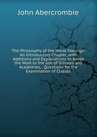 The Philosophy of the Moral Feelings: An Introductory Chapter, with Additions and Explanations to Adapt the Work to the Use of Schools and Academies, . Questions for the Examination of Classe