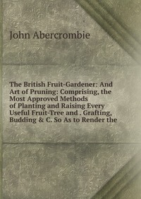 The British Fruit-Gardener: And Art of Pruning: Comprising, the Most Approved Methods of Planting and Raising Every Useful Fruit-Tree and . Grafting, Budding & C. So As to Render the