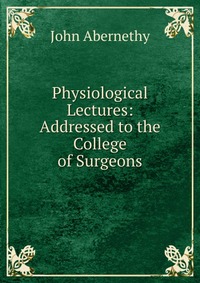 Physiological Lectures: Addressed to the College of Surgeons