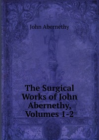 The Surgical Works of John Abernethy, Volumes 1-2