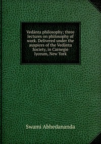 Vedanta philosophy; three lectures on philosophy of work. Delivered under the auspices of the Vedanta Society, in Carnegie lyceum, New York