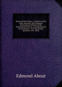 Rome and the Papacy: A History of the Men, Manners, and Temporal Government of Rome in the Nineteenth Century, As Administered by the Priests. . On 