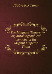 The Mulfuzat Timury; or, Autobiographical memoirs of the Moghul Emperor Timur