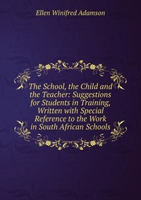 The School, the Child and the Teacher: Suggestions for Students in Training, Written with Special Reference to the Work in South African Schools