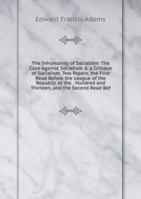 The Inhumanity of Socialism: The Case Against Socialism & a Critique of Socialism. Two Papers, the First Read Before the League of the Republic at the . Hundred and Thirteen, and the Seco