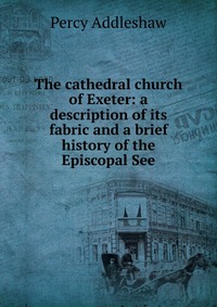 The cathedral church of Exeter: a description of its fabric and a brief history of the Episcopal See