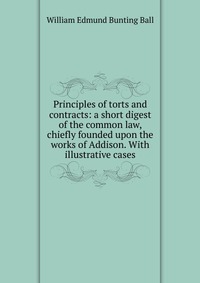 Principles of torts and contracts: a short digest of the common law, chiefly founded upon the works of Addison. With illustrative cases