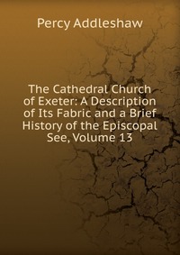 The Cathedral Church of Exeter: A Description of Its Fabric and a Brief History of the Episcopal See, Volume 13