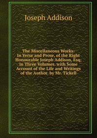 The Miscellaneous Works: In Verse and Prose, of the Right Honourable Joseph Addison, Esq; in Three Volumes. with Some Account of the Life and Writings of the Author. by Mr. Tickell