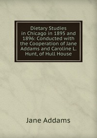 Dietary Studies in Chicago in 1895 and 1896: Conducted with the Cooperation of Jane Addams and Caroline L. Hunt, of Hull House