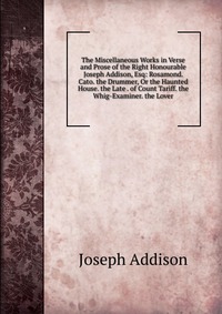 The Miscellaneous Works in Verse and Prose of the Right Honourable Joseph Addison, Esq: Rosamond. Cato. the Drummer, Or the Haunted House. the Late . of Count Tariff. the Whig-Examiner. the L