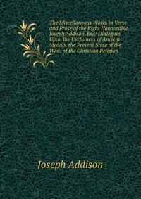 The Miscellaneous Works in Verse and Prose of the Right Honourable Joseph Addison, Esq: Dialogues Upon the Usefulness of Ancient Medals. the Present State of the War. of the Christian Religio