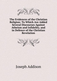 The Evidences of the Christian Religion: To Which Are Added Several Discourses Against Atheism and Infidelity, and in Defence of the Christian Revelation