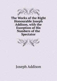 The Works of the Right Honourable Joseph Addison, with the Exception of His Numbers of the Spectator