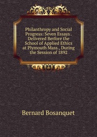 Philanthropy and Social Progress: Seven Essays . Delivered Berfore the School of Applied Ethics at Plymouth Mass., During the Session of 1892