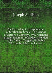 The Epistolary Correspondence of Sir Richard Steele: The School of Action; a Comedy / by Sir Richard Steele. Fragment of a Play, Intended to Be Called . Tragedy, Probably Written by Addison. 