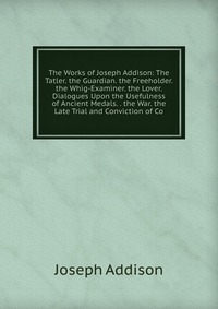 The Works of Joseph Addison: The Tatler. the Guardian. the Freeholder. the Whig-Examiner. the Lover. Dialogues Upon the Usefulness of Ancient Medals. . the War. the Late Trial and Conviction 