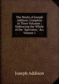 The Works of Joseph Addison: Complete in Three Volumes : Embracing the Whole of the 