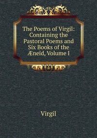 The Poems of Virgil: Containing the Pastoral Poems and Six Books of the ?neid, Volume I