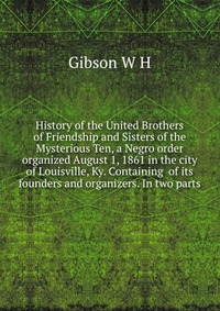 History of the United Brothers of Friendship and Sisters of the Mysterious Ten, a Negro order organized August 1, 1861 in the city of Louisville, Ky. Containing of its founders and organizers